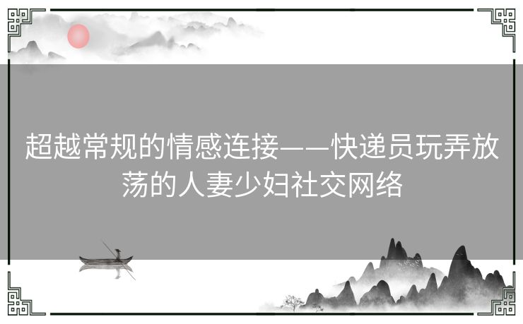 超越常规的情感连接——快递员玩弄放荡的人妻少妇社交网络