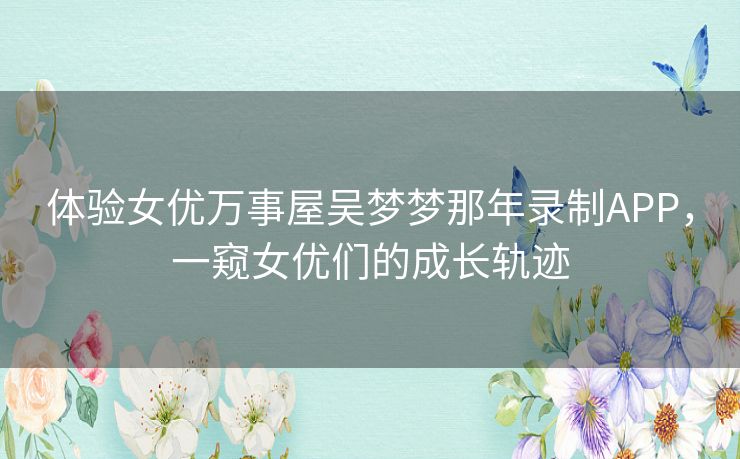 体验女优万事屋吴梦梦那年录制APP，一窥女优们的成长轨迹