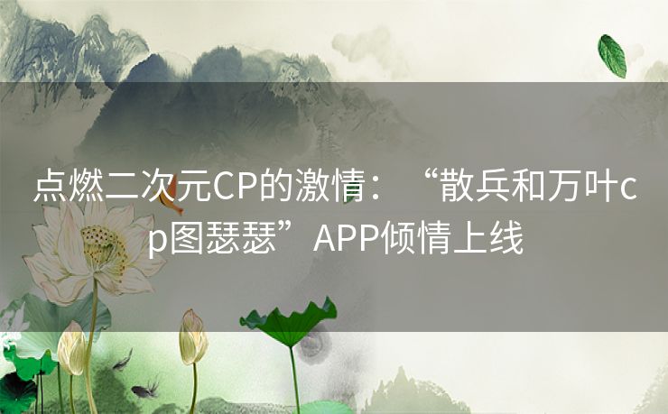 点燃二次元CP的激情：“散兵和万叶cp图瑟瑟”APP倾情上线