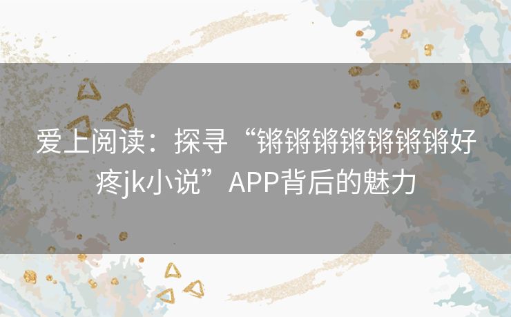 爱上阅读：探寻“锵锵锵锵锵锵锵好疼jk小说”APP背后的魅力