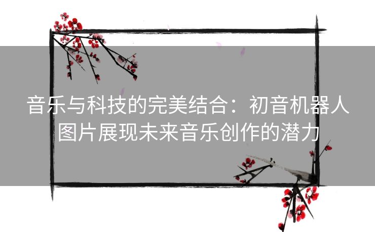 音乐与科技的完美结合：初音机器人图片展现未来音乐创作的潜力