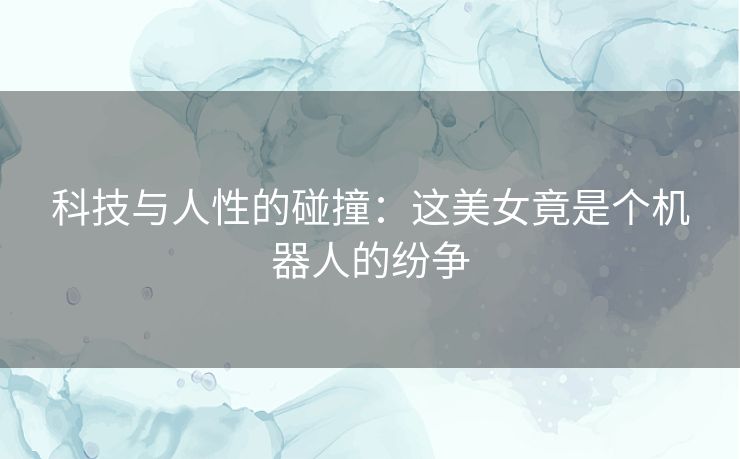 科技与人性的碰撞：这美女竟是个机器人的纷争