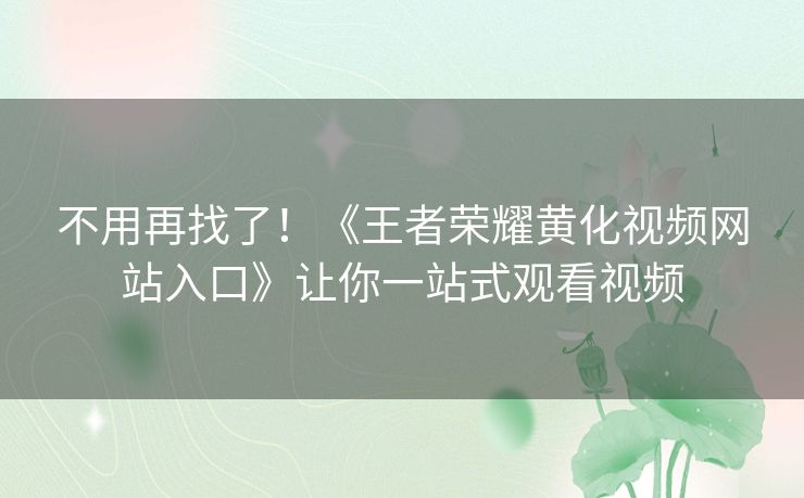 不用再找了！《王者荣耀黄化视频网站入口》让你一站式观看视频