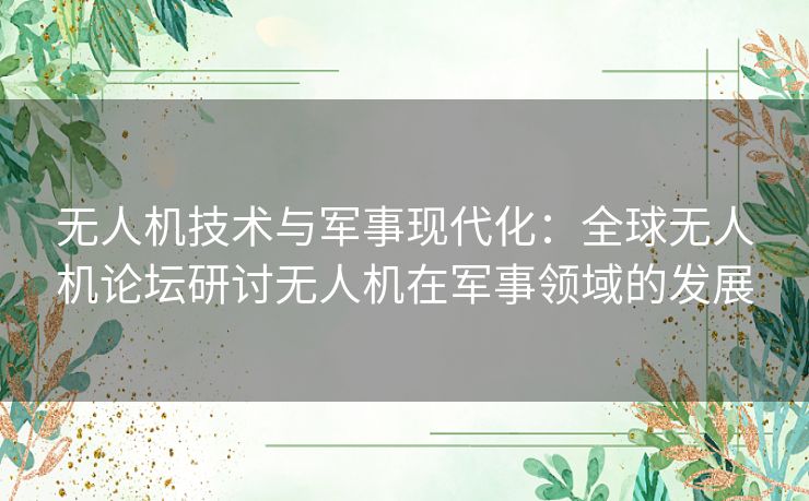 无人机技术与军事现代化：全球无人机论坛研讨无人机在军事领域的发展