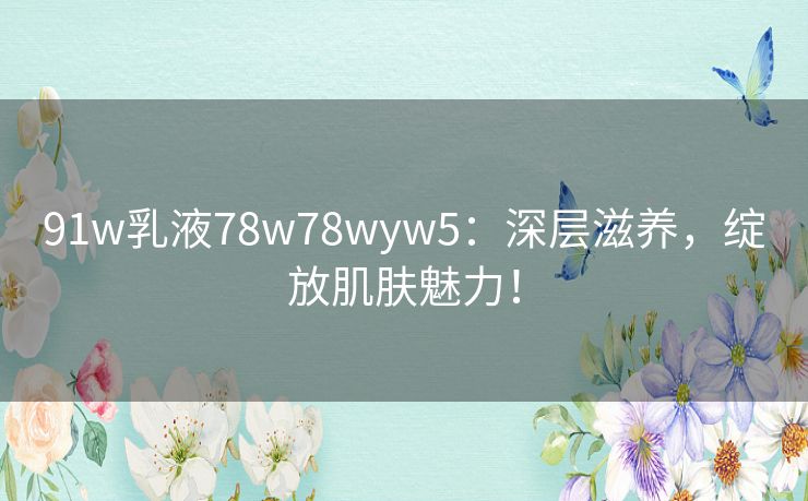 91w乳液78w78wyw5：深层滋养，绽放肌肤魅力！