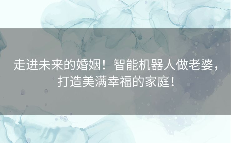 走进未来的婚姻！智能机器人做老婆，打造美满幸福的家庭！