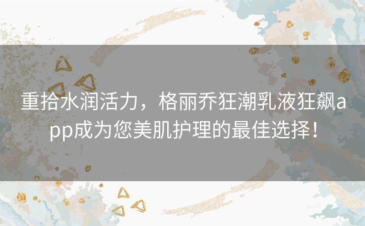 重拾水润活力，格丽乔狂潮乳液狂飙app成为您美肌护理的最佳选择！