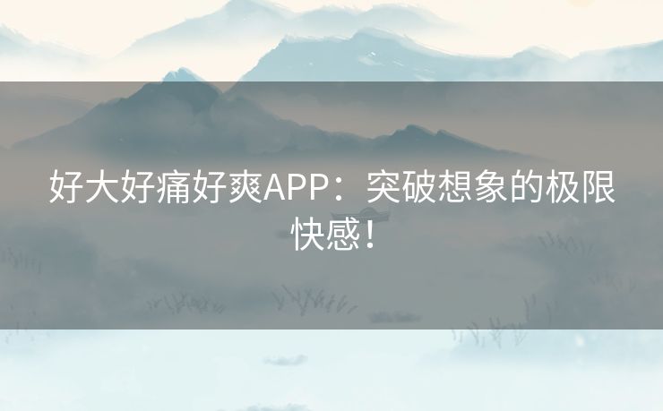 好大好痛好爽APP：突破想象的极限快感！