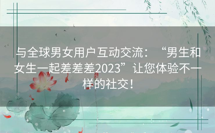 与全球男女用户互动交流：“男生和女生一起差差差2023”让您体验不一样的社交！