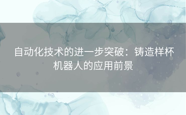 自动化技术的进一步突破：铸造样杯机器人的应用前景