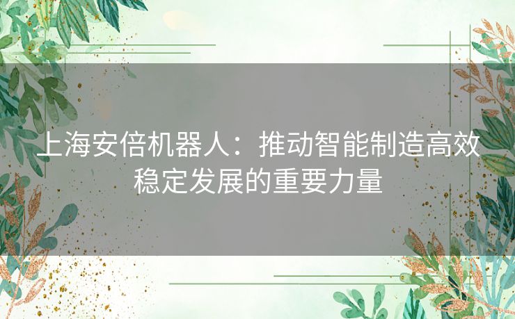 上海安倍机器人：推动智能制造高效稳定发展的重要力量