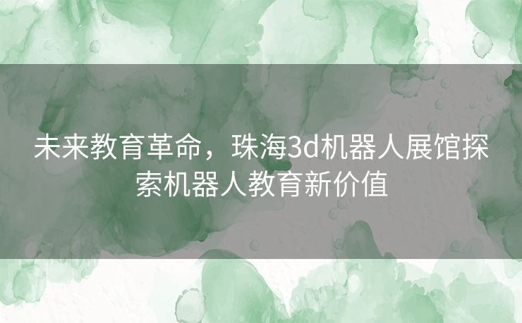 未来教育革命，珠海3d机器人展馆探索机器人教育新价值