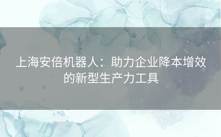 上海安倍机器人：助力企业降本增效的新型生产力工具