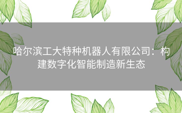 哈尔滨工大特种机器人有限公司：构建数字化智能制造新生态