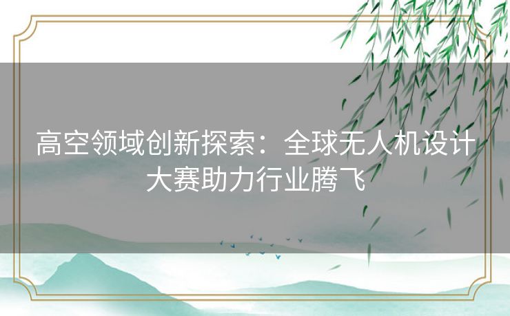 高空领域创新探索：全球无人机设计大赛助力行业腾飞