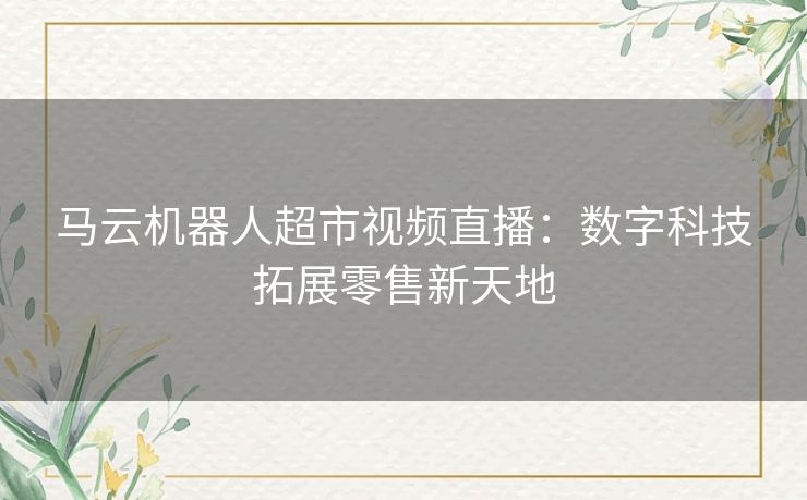 马云机器人超市视频直播：数字科技拓展零售新天地