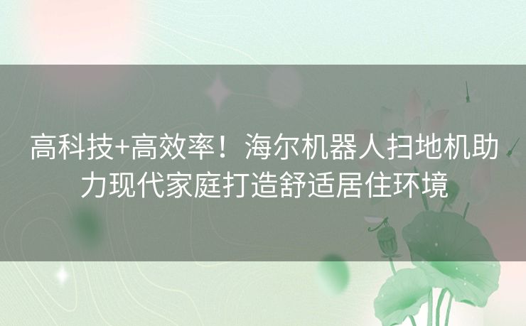 高科技+高效率！海尔机器人扫地机助力现代家庭打造舒适居住环境