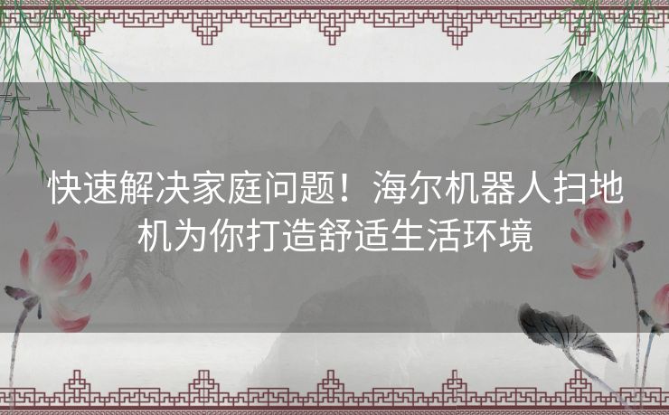 快速解决家庭问题！海尔机器人扫地机为你打造舒适生活环境