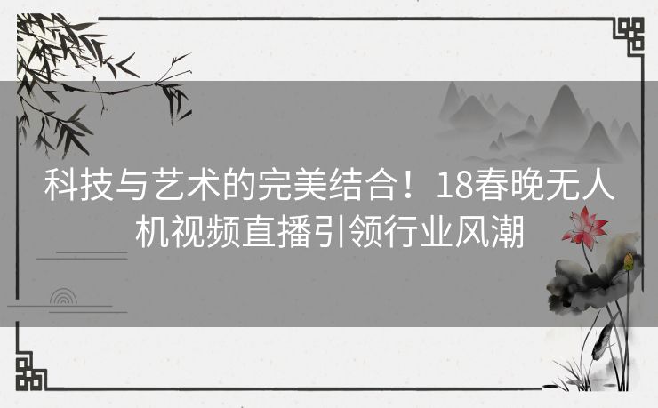 科技与艺术的完美结合！18春晚无人机视频直播引领行业风潮