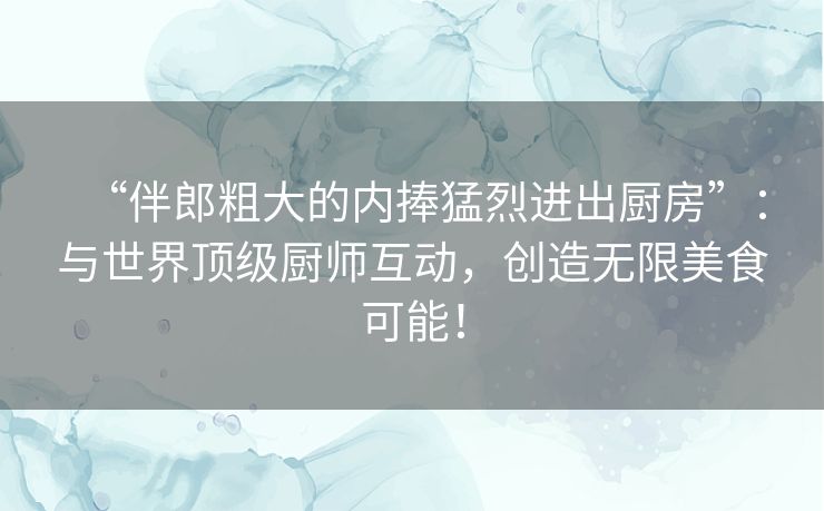 “伴郎粗大的内捧猛烈进出厨房”：与世界顶级厨师互动，创造无限美食可能！