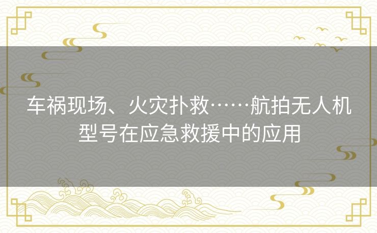 车祸现场、火灾扑救……航拍无人机型号在应急救援中的应用