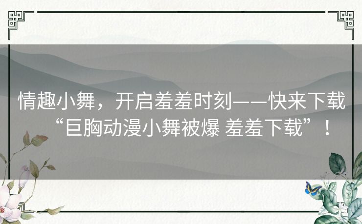 情趣小舞，开启羞羞时刻——快来下载“巨胸动漫小舞被爆 羞羞下载”！