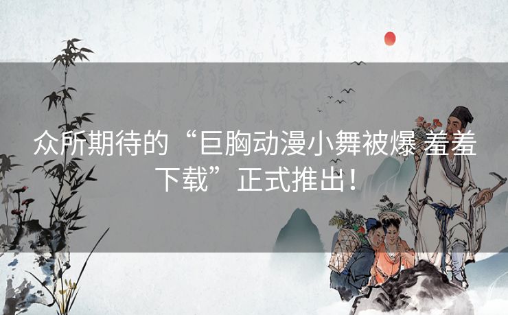 众所期待的“巨胸动漫小舞被爆 羞羞下载”正式推出！