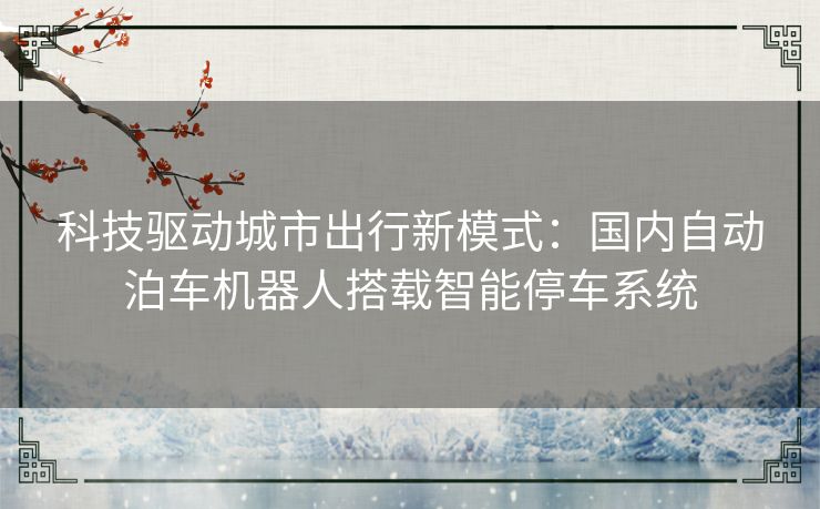 科技驱动城市出行新模式：国内自动泊车机器人搭载智能停车系统