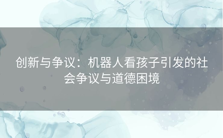 创新与争议：机器人看孩子引发的社会争议与道德困境