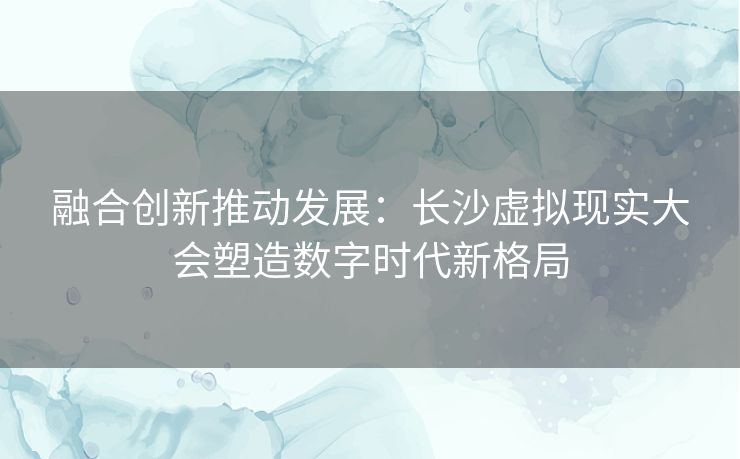 融合创新推动发展：长沙虚拟现实大会塑造数字时代新格局