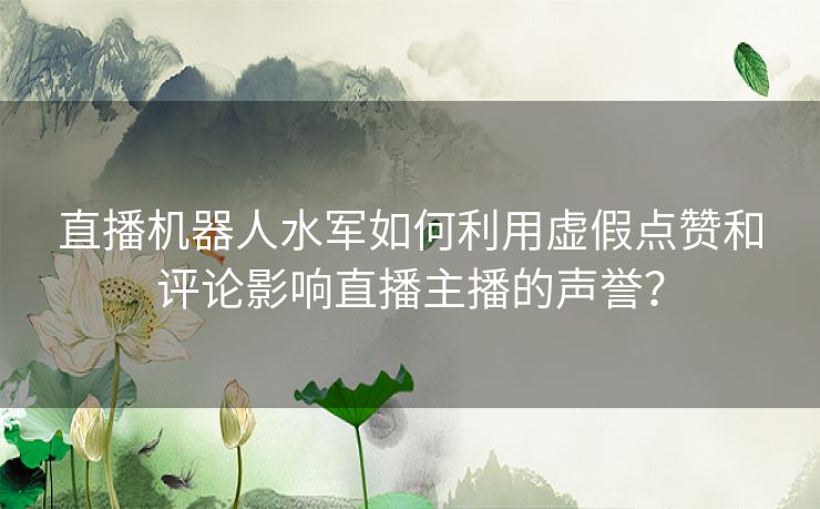 直播机器人水军如何利用虚假点赞和评论影响直播主播的声誉？