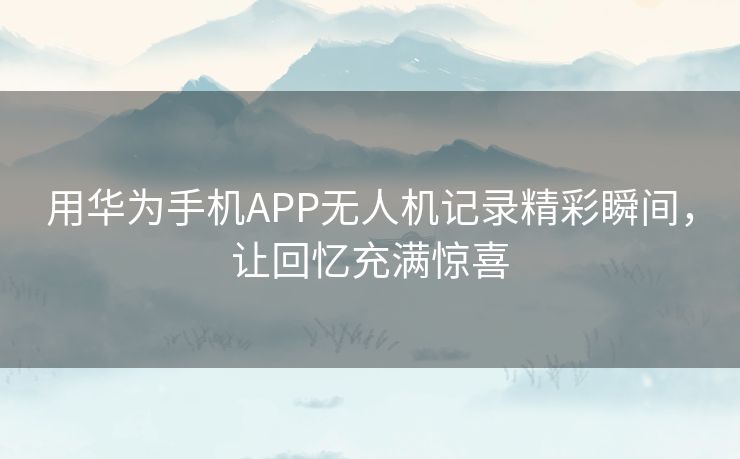 用华为手机APP无人机记录精彩瞬间，让回忆充满惊喜