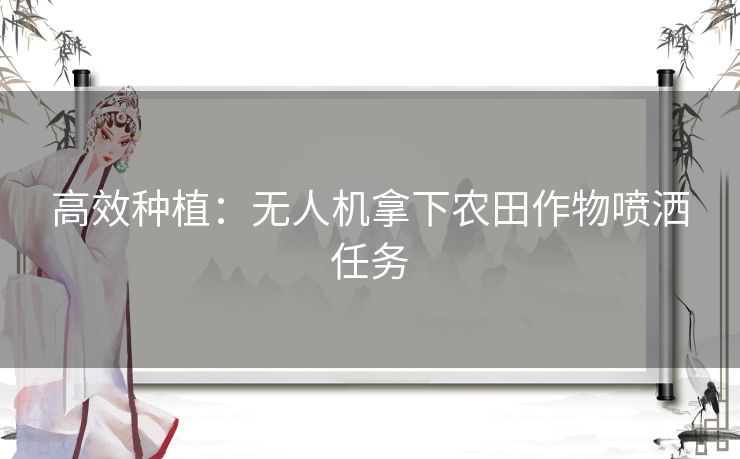 高效种植：无人机拿下农田作物喷洒任务