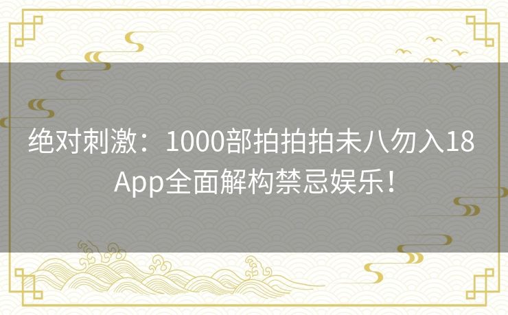 绝对刺激：1000部拍拍拍未八勿入18 App全面解构禁忌娱乐！