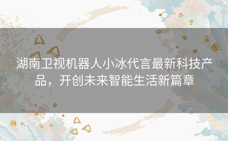 湖南卫视机器人小冰代言最新科技产品，开创未来智能生活新篇章