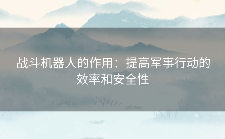 战斗机器人的作用：提高军事行动的效率和安全性