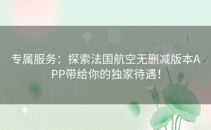 专属服务：探索法国航空无删减版本APP带给你的独家待遇！