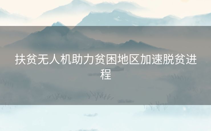 扶贫无人机助力贫困地区加速脱贫进程