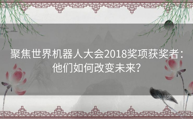 聚焦世界机器人大会2018奖项获奖者：他们如何改变未来？