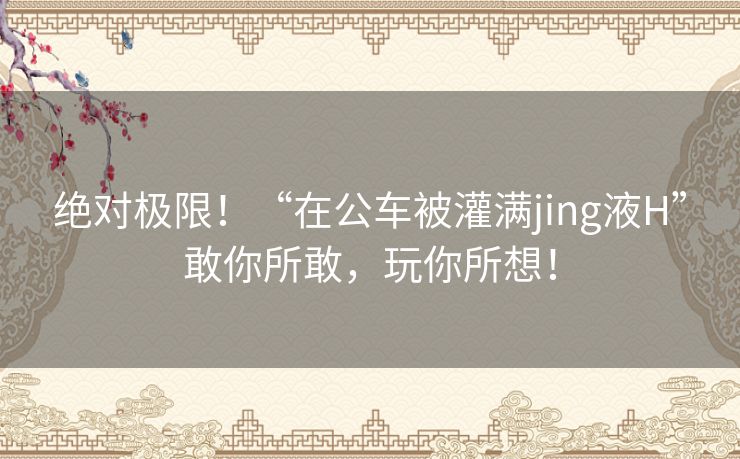 绝对极限！“在公车被灌满jing液H”敢你所敢，玩你所想！