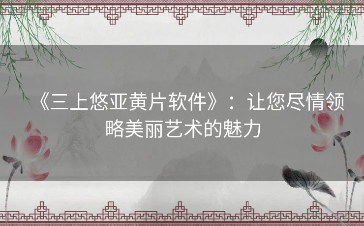 《三上悠亚黄片软件》：让您尽情领略美丽艺术的魅力