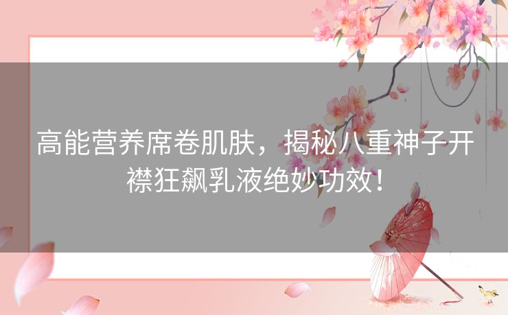 高能营养席卷肌肤，揭秘八重神子开襟狂飙乳液绝妙功效！