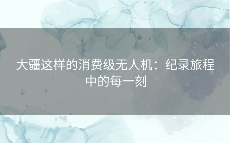 大疆这样的消费级无人机：纪录旅程中的每一刻