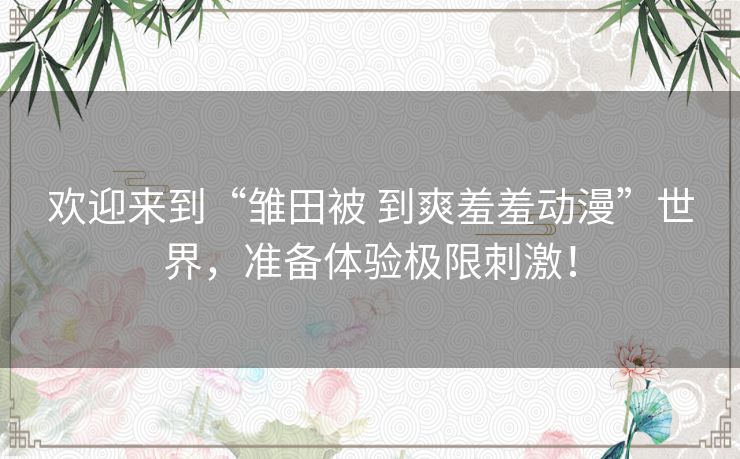 欢迎来到“雏田被 到爽羞羞动漫”世界，准备体验极限刺激！