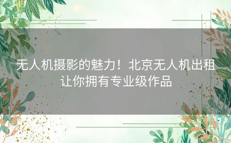 无人机摄影的魅力！北京无人机出租让你拥有专业级作品