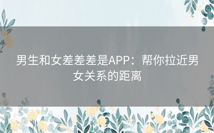 男生和女差差差是APP：帮你拉近男女关系的距离