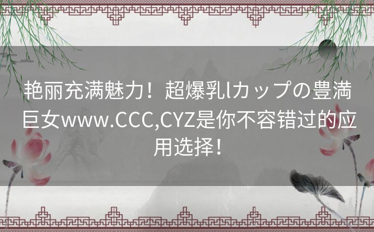 艳丽充满魅力！超爆乳lカップの豊満巨女www.CCC,CYZ是你不容错过的应用选择！