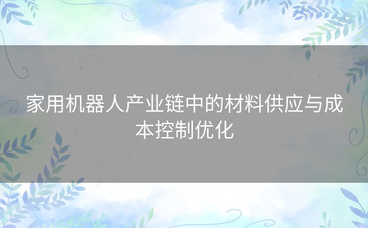 家用机器人产业链中的材料供应与成本控制优化