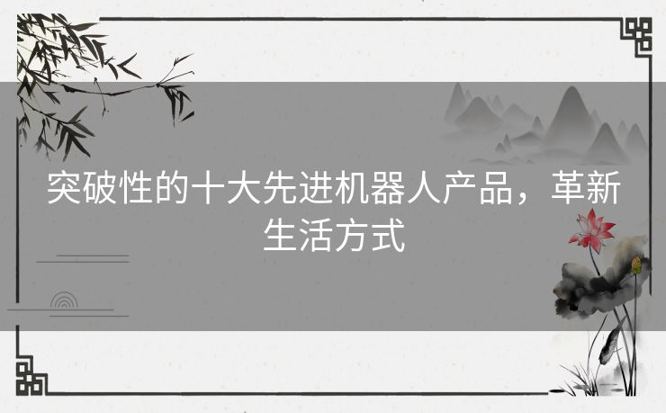 突破性的十大先进机器人产品，革新生活方式