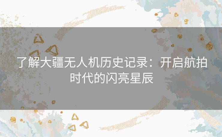 了解大疆无人机历史记录：开启航拍时代的闪亮星辰